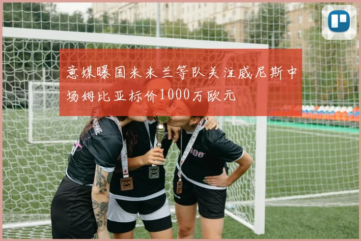 意媒曝国米米兰等队关注威尼斯中场姆比亚标价1000万欧元