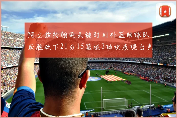 阿立兹约翰逊关键时刻补篮助球队获胜砍下21分15篮板3助攻表现出色
