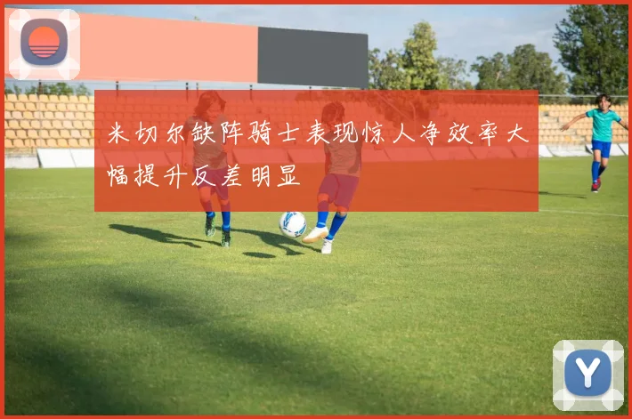 米切尔缺阵骑士表现惊人净效率大幅提升反差明显