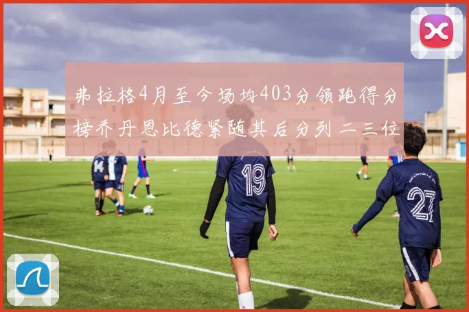 弗拉格4月至今场均403分领跑得分榜乔丹恩比德紧随其后分列二三位