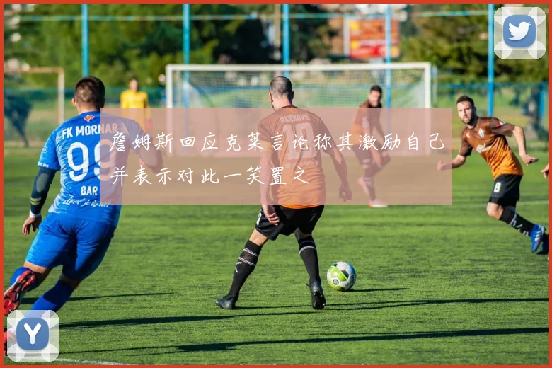 詹姆斯回应克莱言论称其激励自己并表示对此一笑置之
