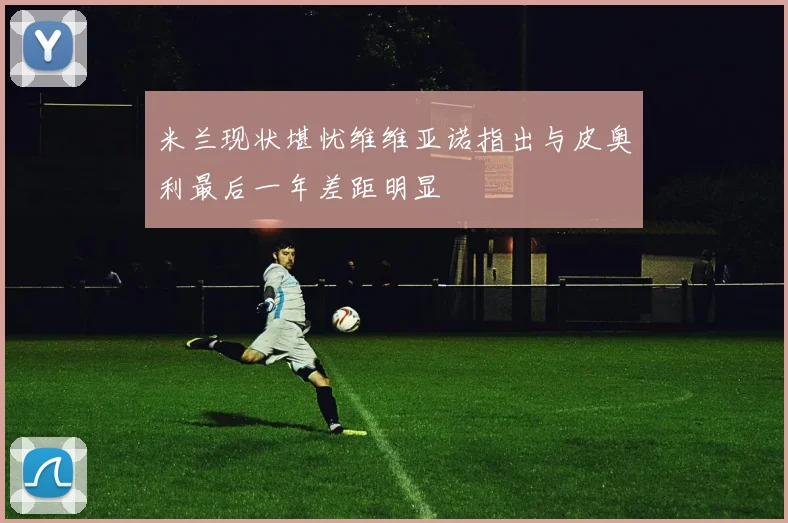 米兰现状堪忧维维亚诺指出与皮奥利最后一年差距明显