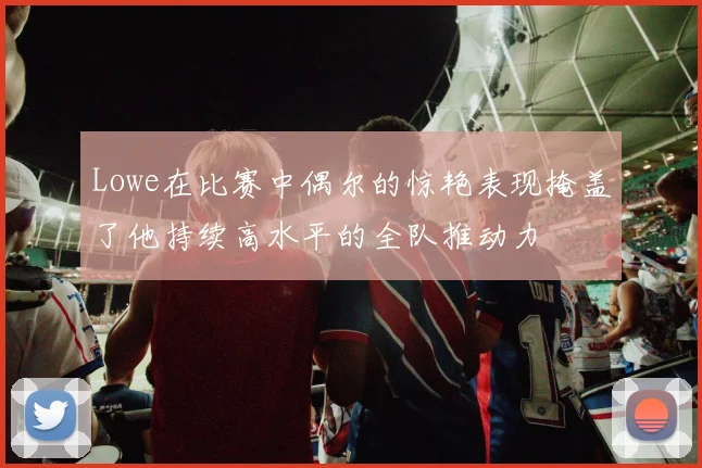 Lowe在比赛中偶尔的惊艳表现掩盖了他持续高水平的全队推动力