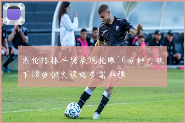 杰伦格林半场表现抢眼16分钟内砍下18分但失误略多需加强
