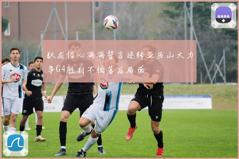狄龙信心满满誓言逆转亚历山大力争G4胜利不怕落后局面