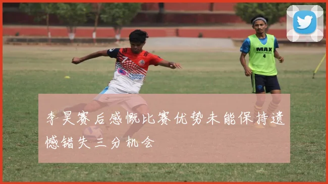 李昊赛后感慨比赛优势未能保持遗憾错失三分机会