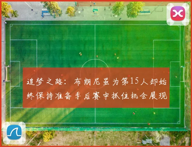 追梦之路：布朗尼虽为第15人却始终保持准备季后赛中抓住机会展现自我