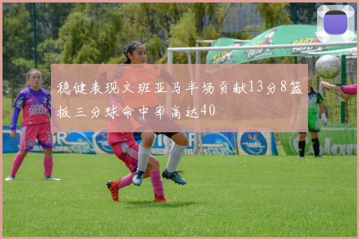 稳健表现文班亚马半场贡献13分8篮板三分球命中率高达40
