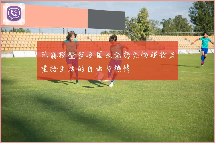 范赫斯登重返国米无怨无悔退役后重拾生活的自由与热情