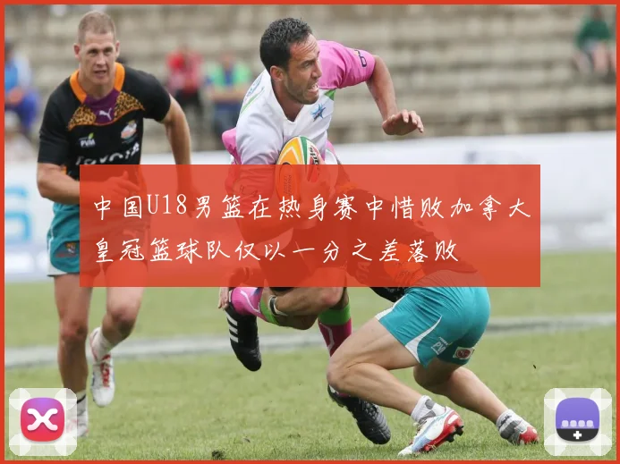 中国U18男篮在热身赛中惜败加拿大皇冠篮球队仅以一分之差落败