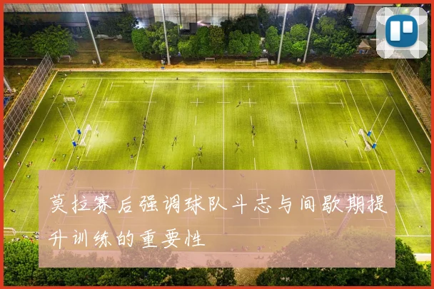莫拉赛后强调球队斗志与间歇期提升训练的重要性