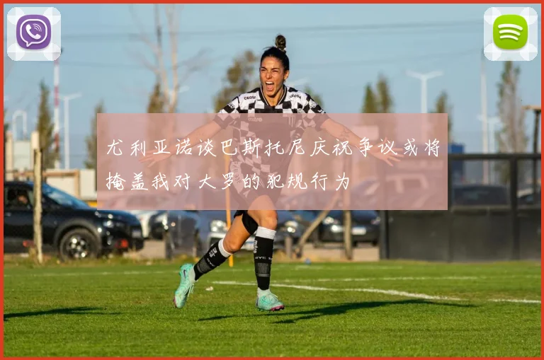 尤利亚诺谈巴斯托尼庆祝争议或将掩盖我对大罗的犯规行为