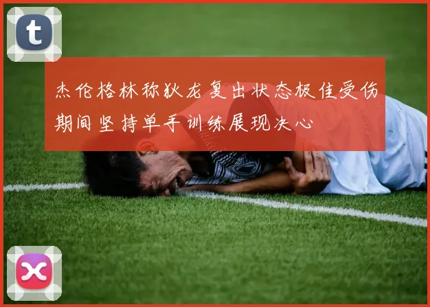 杰伦格林称狄龙复出状态极佳受伤期间坚持单手训练展现决心