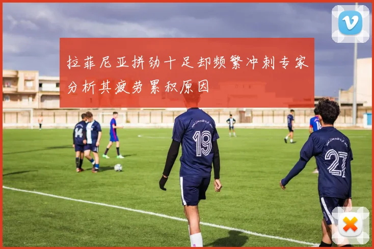 拉菲尼亚拼劲十足却频繁冲刺专家分析其疲劳累积原因